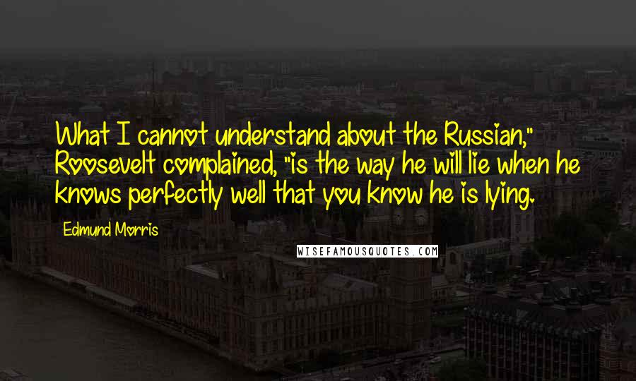 Edmund Morris Quotes: What I cannot understand about the Russian," Roosevelt complained, "is the way he will lie when he knows perfectly well that you know he is lying.