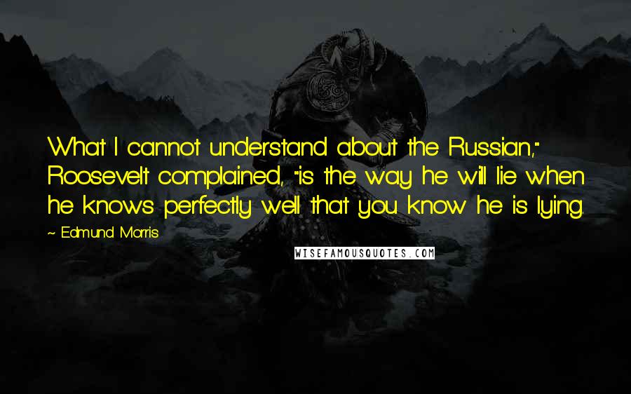 Edmund Morris Quotes: What I cannot understand about the Russian," Roosevelt complained, "is the way he will lie when he knows perfectly well that you know he is lying.