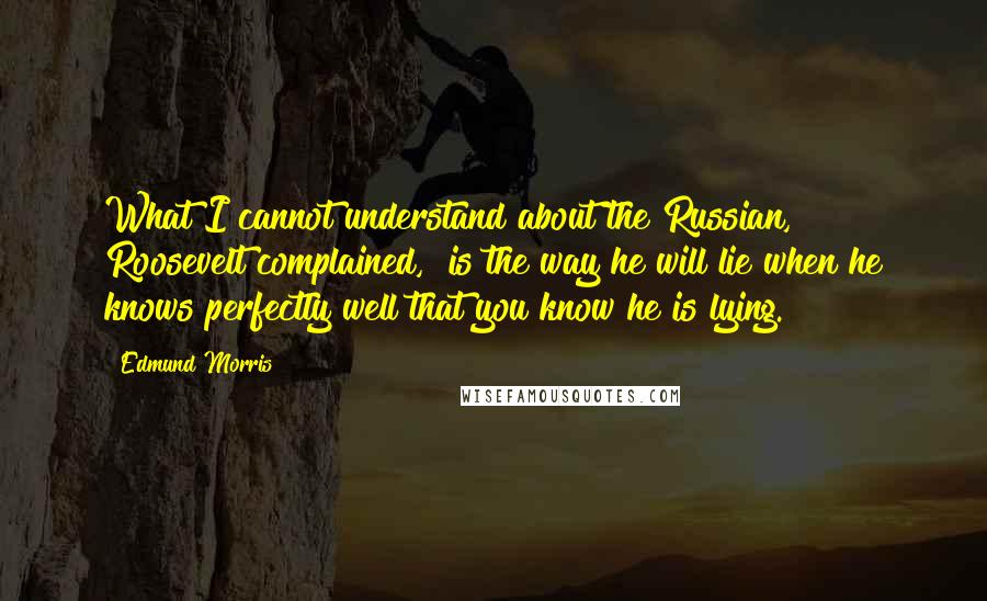 Edmund Morris Quotes: What I cannot understand about the Russian," Roosevelt complained, "is the way he will lie when he knows perfectly well that you know he is lying.