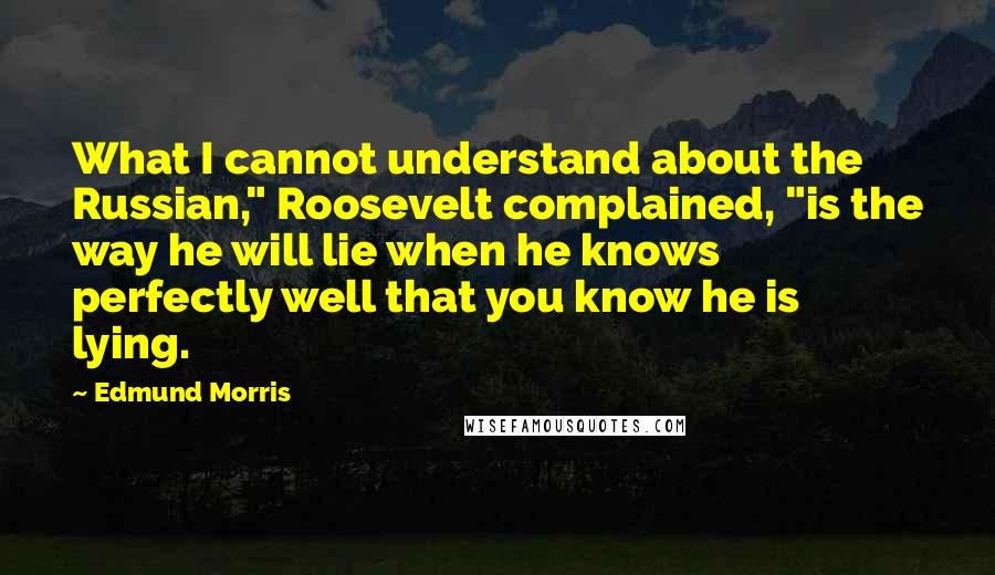 Edmund Morris Quotes: What I cannot understand about the Russian," Roosevelt complained, "is the way he will lie when he knows perfectly well that you know he is lying.