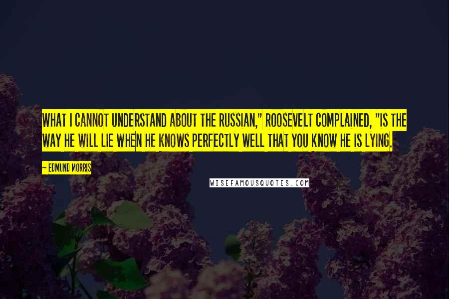 Edmund Morris Quotes: What I cannot understand about the Russian," Roosevelt complained, "is the way he will lie when he knows perfectly well that you know he is lying.