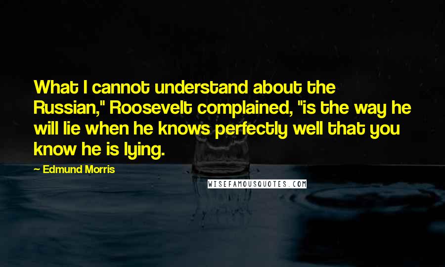 Edmund Morris Quotes: What I cannot understand about the Russian," Roosevelt complained, "is the way he will lie when he knows perfectly well that you know he is lying.
