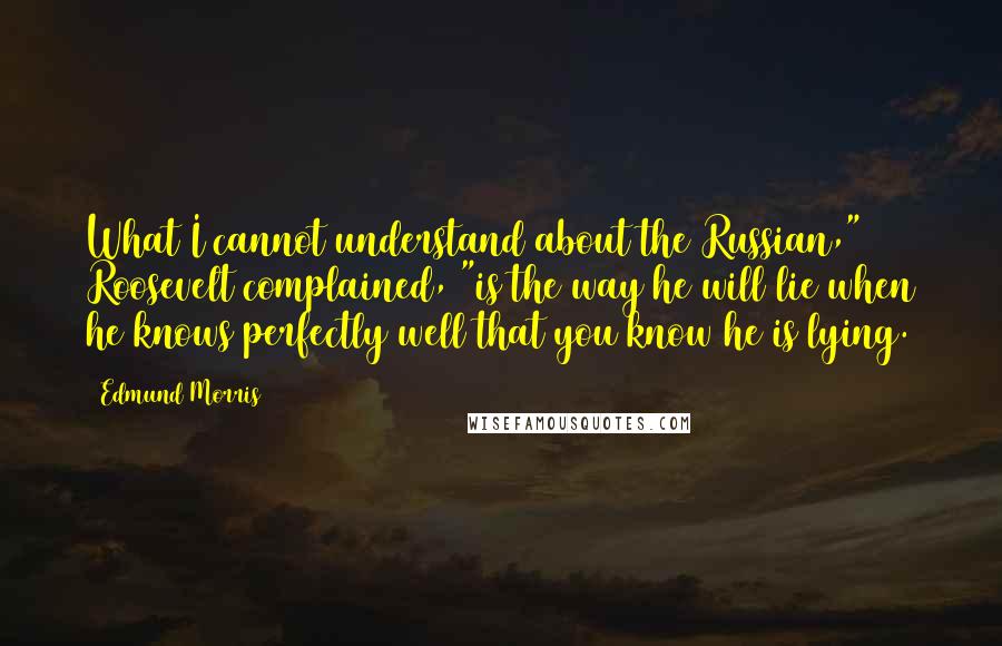 Edmund Morris Quotes: What I cannot understand about the Russian," Roosevelt complained, "is the way he will lie when he knows perfectly well that you know he is lying.