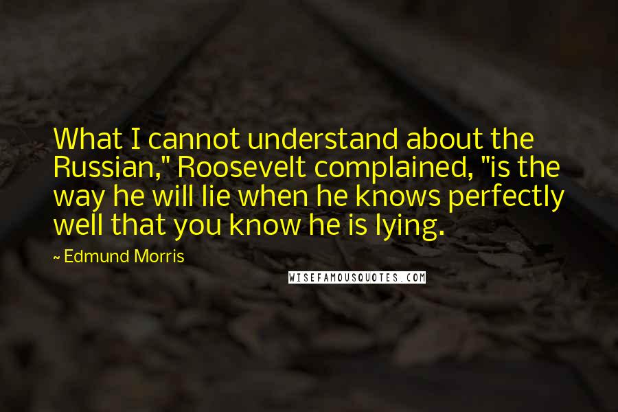 Edmund Morris Quotes: What I cannot understand about the Russian," Roosevelt complained, "is the way he will lie when he knows perfectly well that you know he is lying.