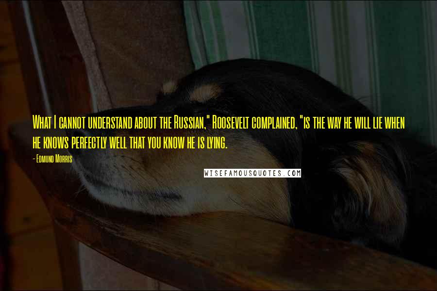 Edmund Morris Quotes: What I cannot understand about the Russian," Roosevelt complained, "is the way he will lie when he knows perfectly well that you know he is lying.