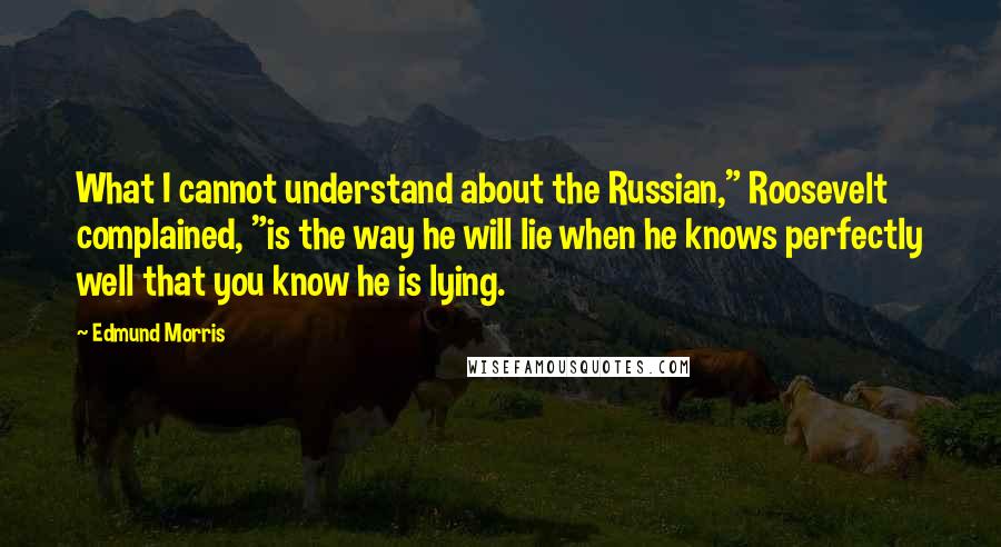 Edmund Morris Quotes: What I cannot understand about the Russian," Roosevelt complained, "is the way he will lie when he knows perfectly well that you know he is lying.