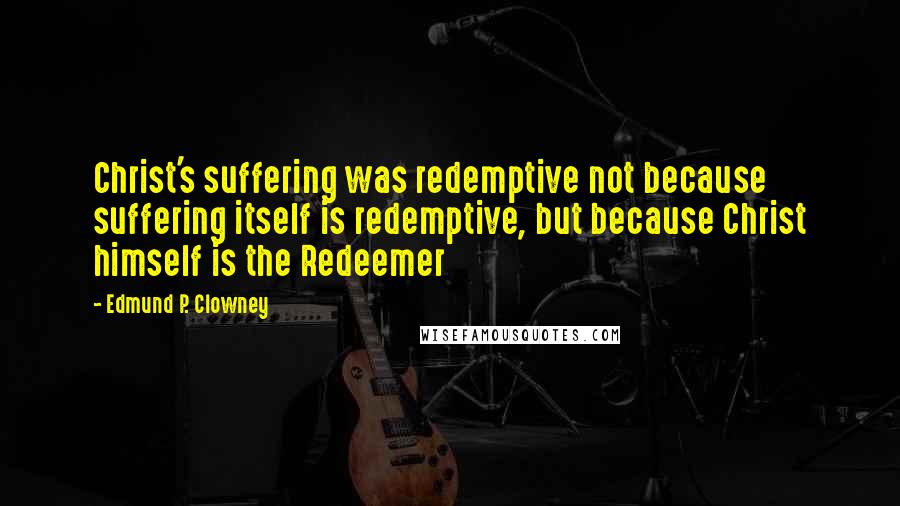 Edmund P. Clowney Quotes: Christ's suffering was redemptive not because suffering itself is redemptive, but because Christ himself is the Redeemer