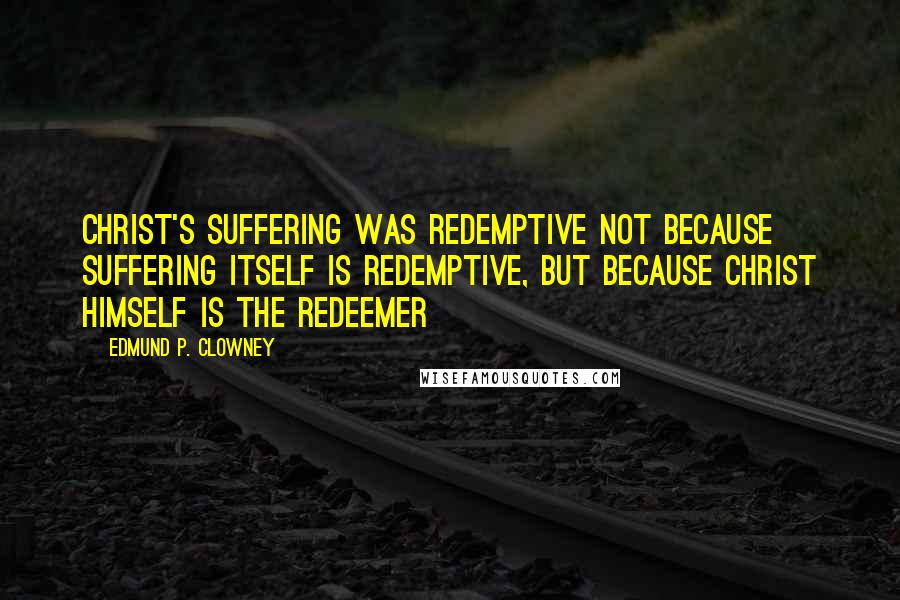 Edmund P. Clowney Quotes: Christ's suffering was redemptive not because suffering itself is redemptive, but because Christ himself is the Redeemer