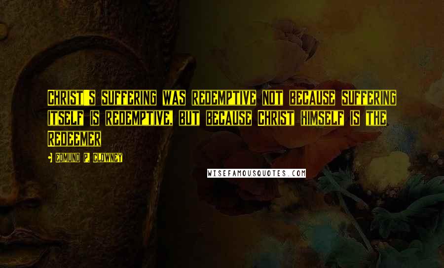 Edmund P. Clowney Quotes: Christ's suffering was redemptive not because suffering itself is redemptive, but because Christ himself is the Redeemer