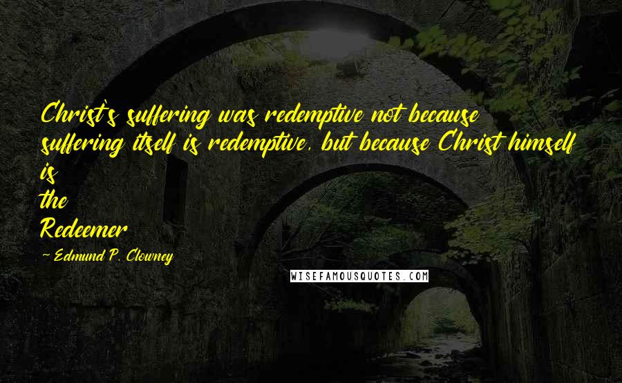 Edmund P. Clowney Quotes: Christ's suffering was redemptive not because suffering itself is redemptive, but because Christ himself is the Redeemer