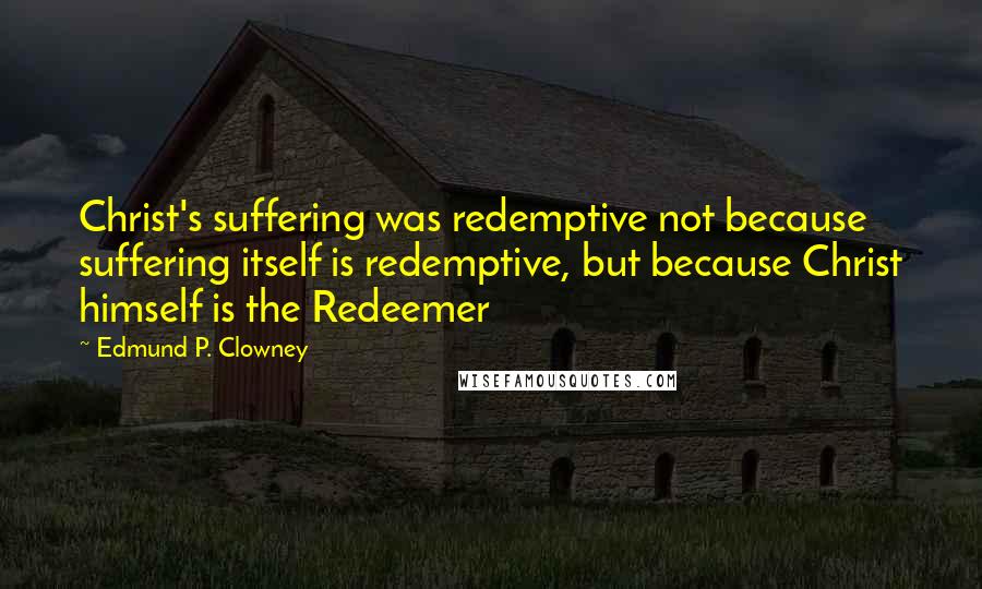 Edmund P. Clowney Quotes: Christ's suffering was redemptive not because suffering itself is redemptive, but because Christ himself is the Redeemer