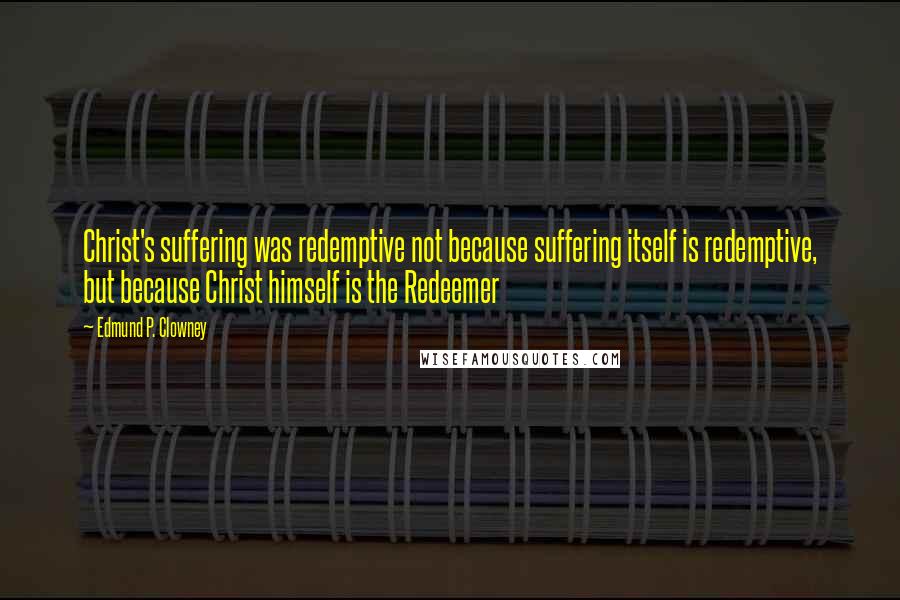 Edmund P. Clowney Quotes: Christ's suffering was redemptive not because suffering itself is redemptive, but because Christ himself is the Redeemer