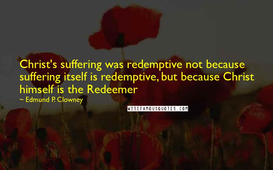 Edmund P. Clowney Quotes: Christ's suffering was redemptive not because suffering itself is redemptive, but because Christ himself is the Redeemer