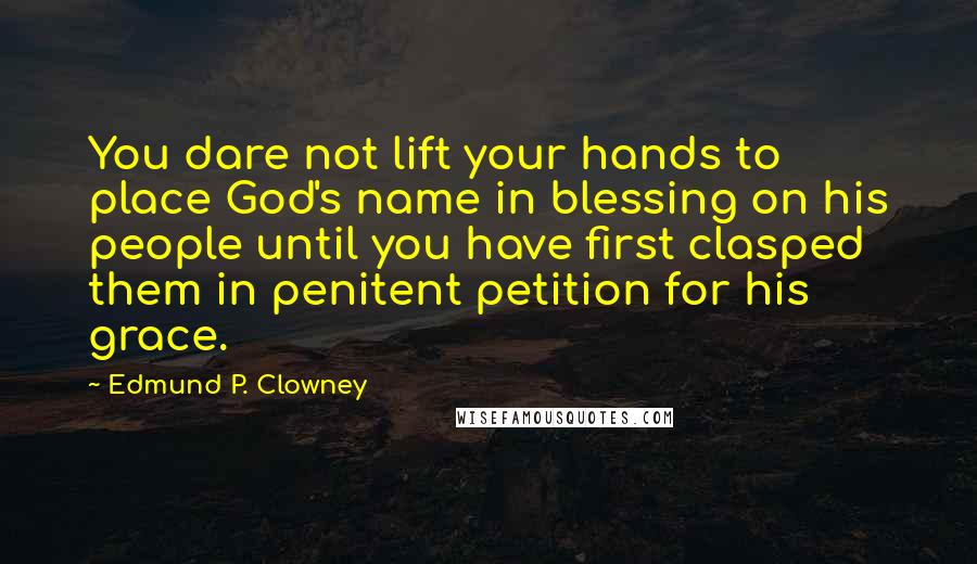 Edmund P. Clowney Quotes: You dare not lift your hands to place God's name in blessing on his people until you have first clasped them in penitent petition for his grace.