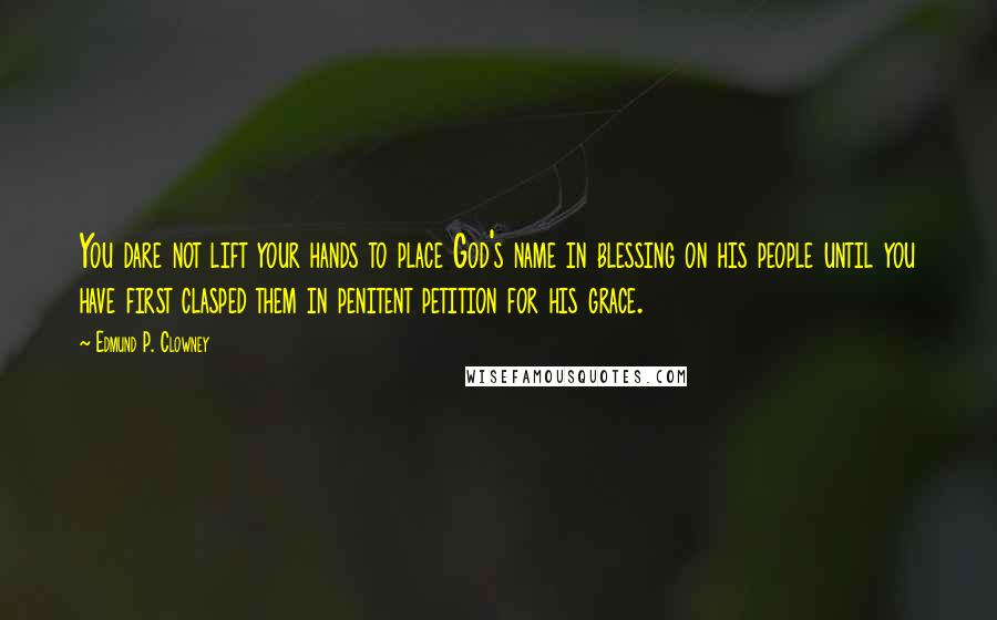 Edmund P. Clowney Quotes: You dare not lift your hands to place God's name in blessing on his people until you have first clasped them in penitent petition for his grace.