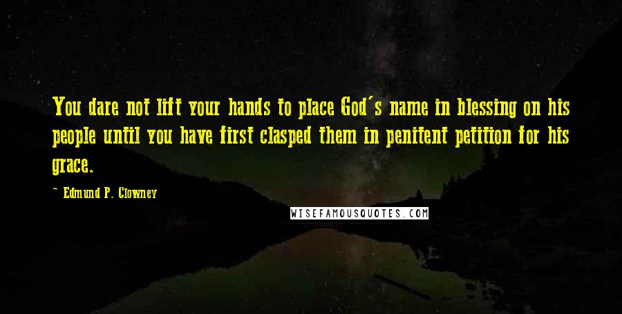 Edmund P. Clowney Quotes: You dare not lift your hands to place God's name in blessing on his people until you have first clasped them in penitent petition for his grace.