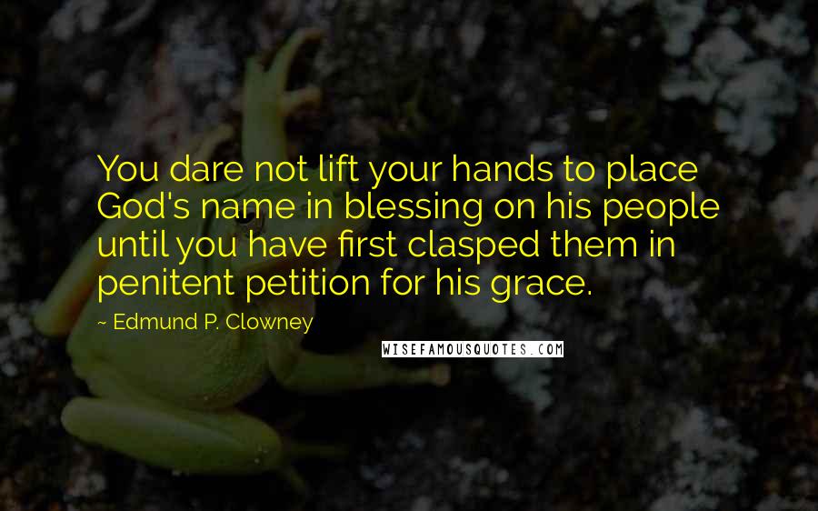 Edmund P. Clowney Quotes: You dare not lift your hands to place God's name in blessing on his people until you have first clasped them in penitent petition for his grace.