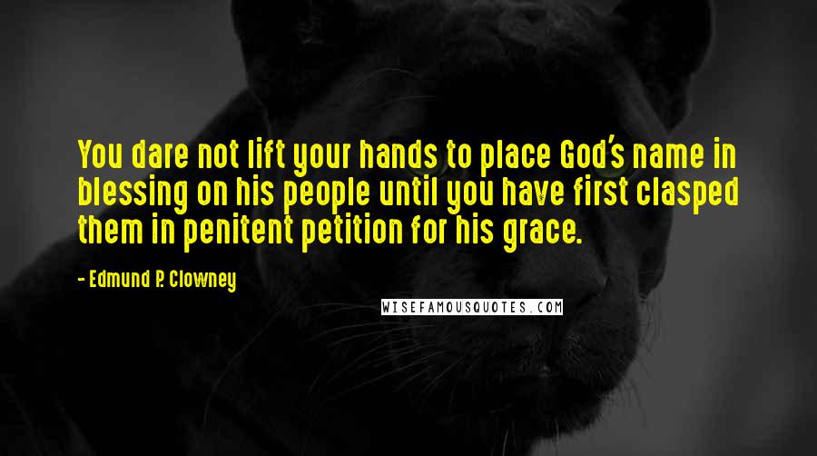 Edmund P. Clowney Quotes: You dare not lift your hands to place God's name in blessing on his people until you have first clasped them in penitent petition for his grace.