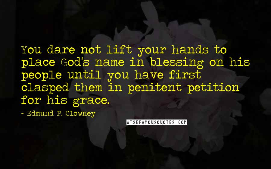 Edmund P. Clowney Quotes: You dare not lift your hands to place God's name in blessing on his people until you have first clasped them in penitent petition for his grace.