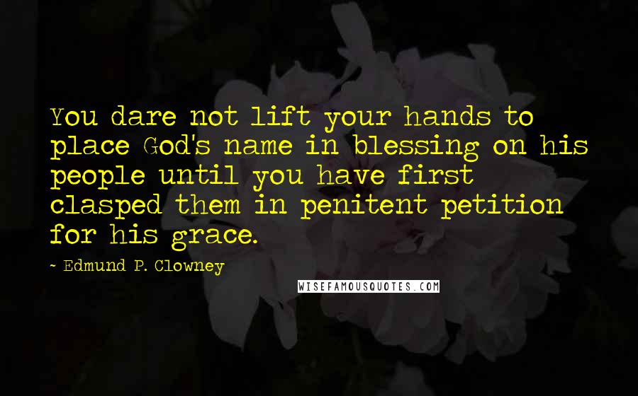 Edmund P. Clowney Quotes: You dare not lift your hands to place God's name in blessing on his people until you have first clasped them in penitent petition for his grace.