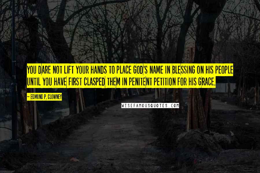 Edmund P. Clowney Quotes: You dare not lift your hands to place God's name in blessing on his people until you have first clasped them in penitent petition for his grace.