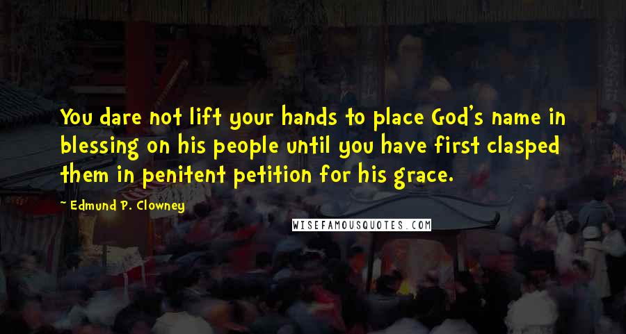 Edmund P. Clowney Quotes: You dare not lift your hands to place God's name in blessing on his people until you have first clasped them in penitent petition for his grace.