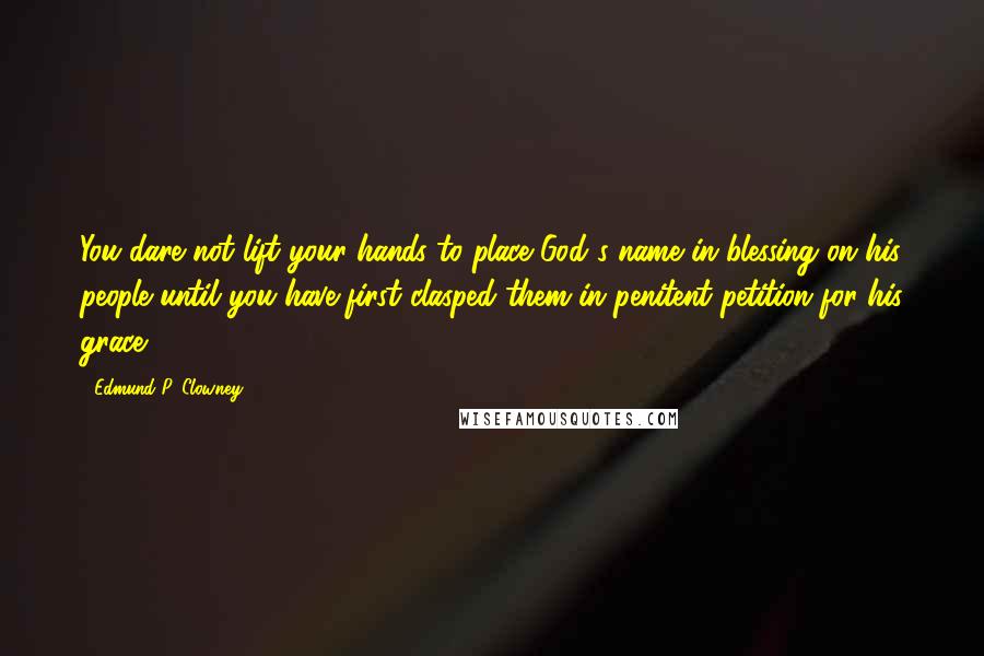 Edmund P. Clowney Quotes: You dare not lift your hands to place God's name in blessing on his people until you have first clasped them in penitent petition for his grace.