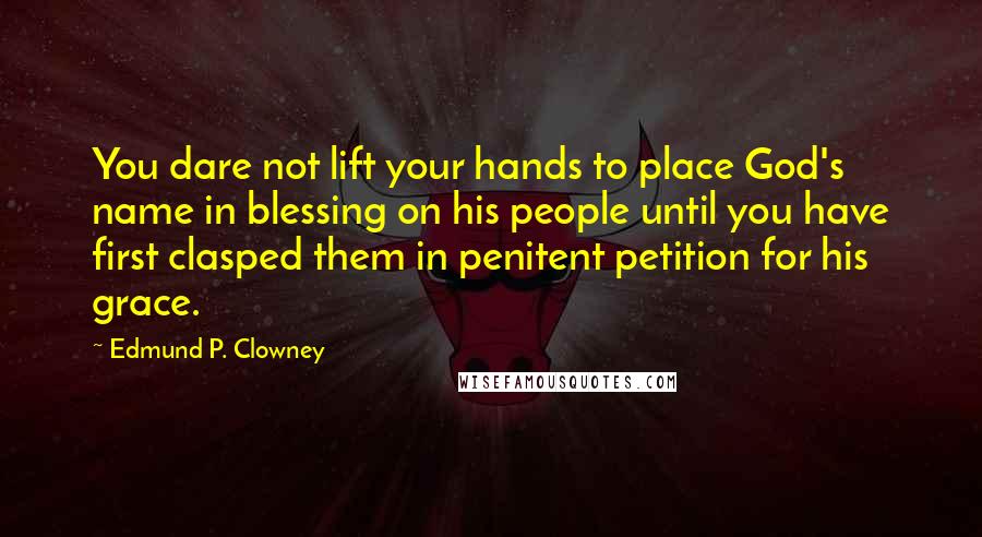 Edmund P. Clowney Quotes: You dare not lift your hands to place God's name in blessing on his people until you have first clasped them in penitent petition for his grace.