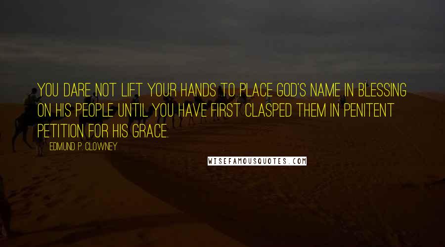 Edmund P. Clowney Quotes: You dare not lift your hands to place God's name in blessing on his people until you have first clasped them in penitent petition for his grace.