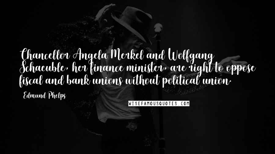 Edmund Phelps Quotes: Chancellor Angela Merkel and Wolfgang Schaeuble, her finance minister, are right to oppose fiscal and bank unions without political union.