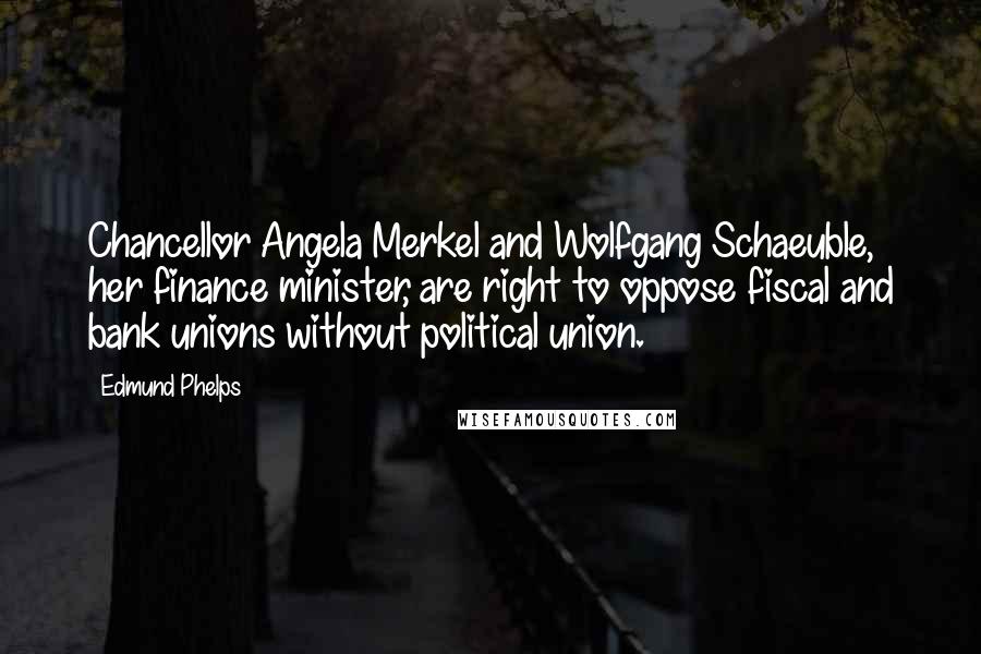 Edmund Phelps Quotes: Chancellor Angela Merkel and Wolfgang Schaeuble, her finance minister, are right to oppose fiscal and bank unions without political union.