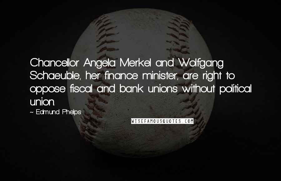 Edmund Phelps Quotes: Chancellor Angela Merkel and Wolfgang Schaeuble, her finance minister, are right to oppose fiscal and bank unions without political union.