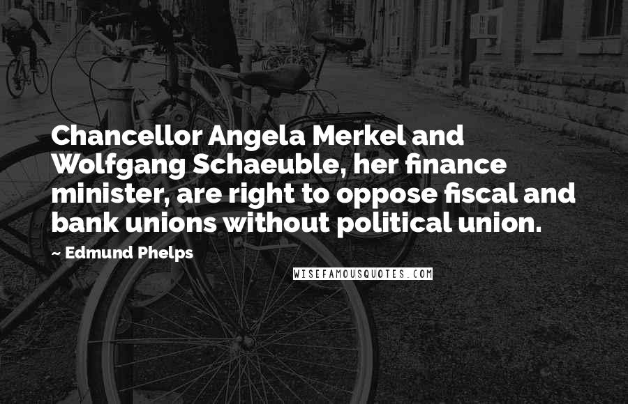 Edmund Phelps Quotes: Chancellor Angela Merkel and Wolfgang Schaeuble, her finance minister, are right to oppose fiscal and bank unions without political union.