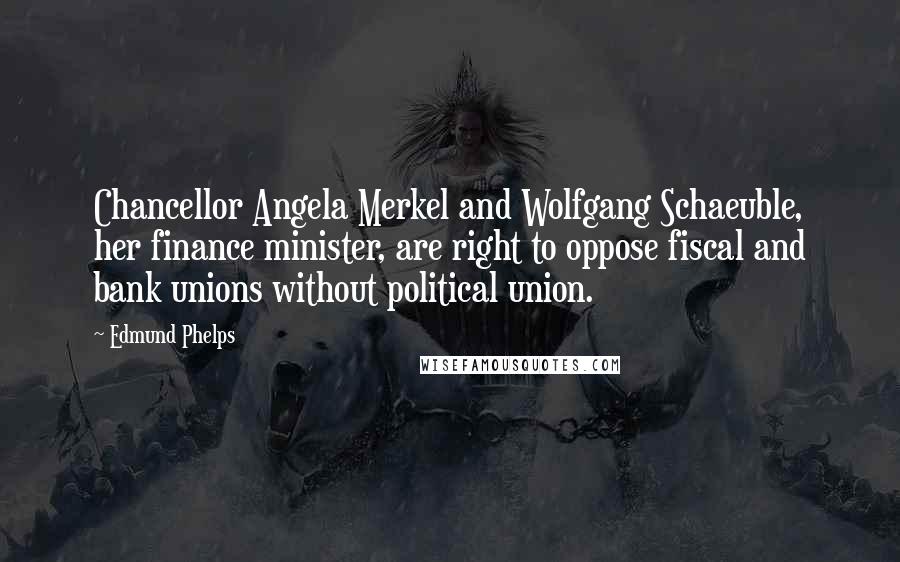 Edmund Phelps Quotes: Chancellor Angela Merkel and Wolfgang Schaeuble, her finance minister, are right to oppose fiscal and bank unions without political union.