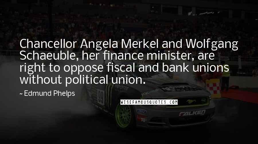 Edmund Phelps Quotes: Chancellor Angela Merkel and Wolfgang Schaeuble, her finance minister, are right to oppose fiscal and bank unions without political union.