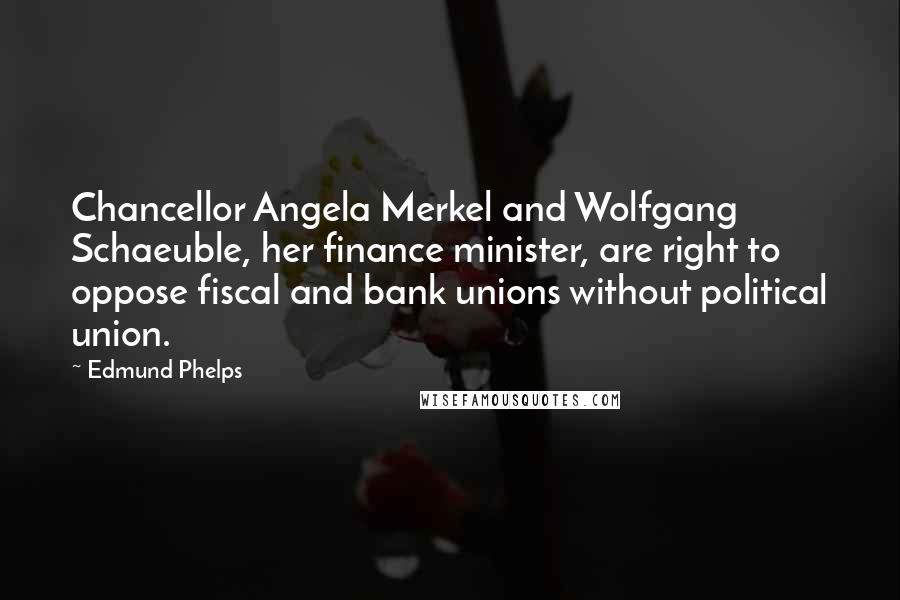 Edmund Phelps Quotes: Chancellor Angela Merkel and Wolfgang Schaeuble, her finance minister, are right to oppose fiscal and bank unions without political union.