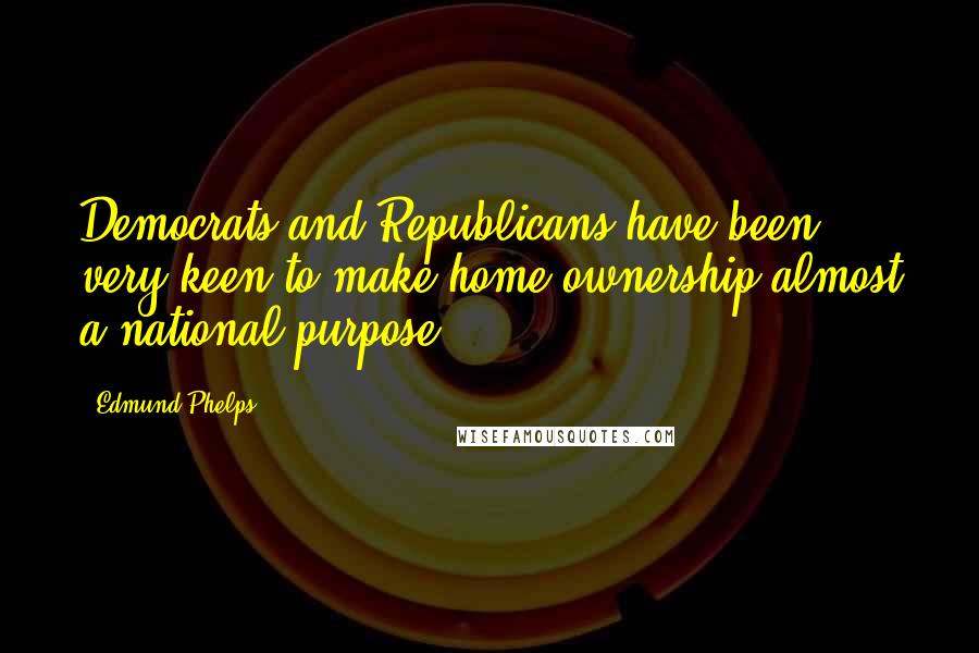 Edmund Phelps Quotes: Democrats and Republicans have been very keen to make home ownership almost a national purpose.