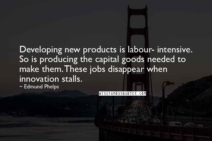 Edmund Phelps Quotes: Developing new products is labour- intensive. So is producing the capital goods needed to make them. These jobs disappear when innovation stalls.