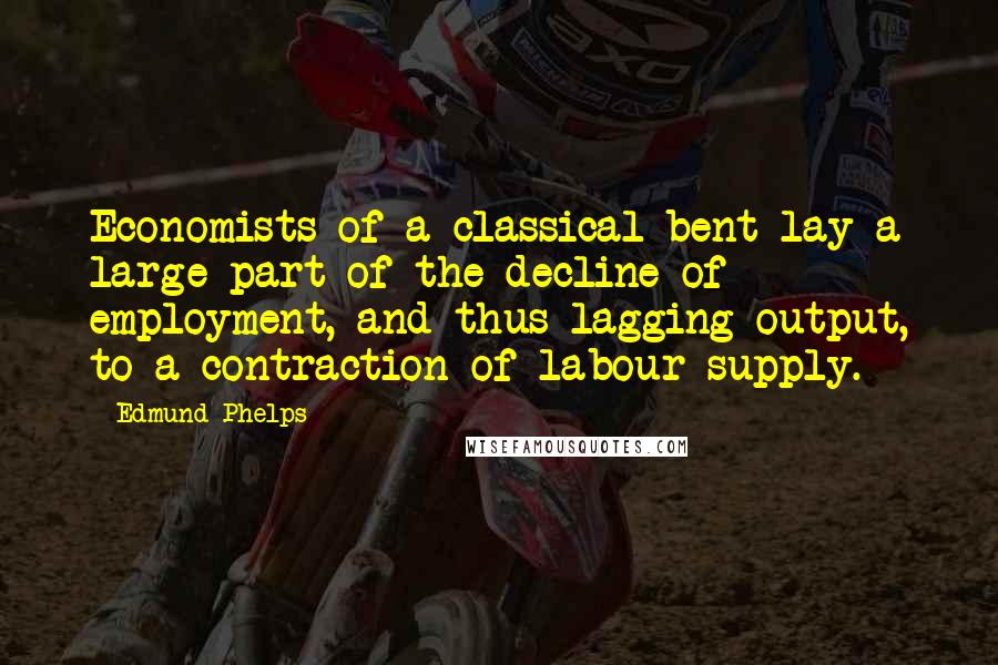 Edmund Phelps Quotes: Economists of a classical bent lay a large part of the decline of employment, and thus lagging output, to a contraction of labour supply.