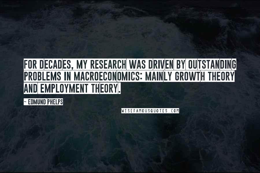 Edmund Phelps Quotes: For decades, my research was driven by outstanding problems in macroeconomics: mainly growth theory and employment theory.