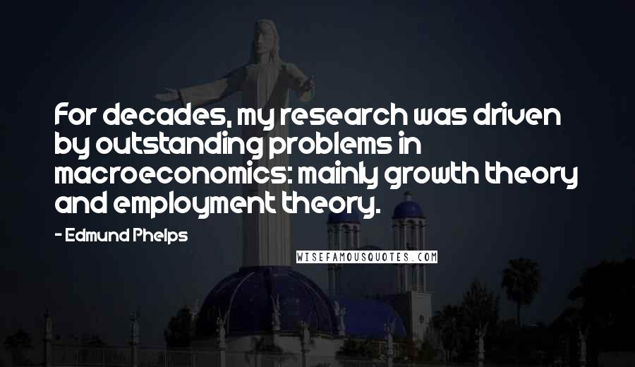 Edmund Phelps Quotes: For decades, my research was driven by outstanding problems in macroeconomics: mainly growth theory and employment theory.