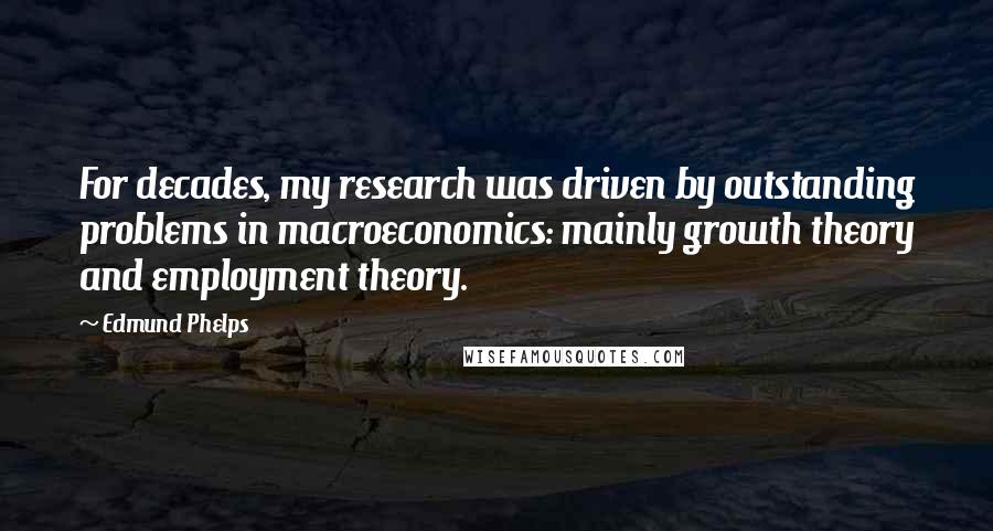 Edmund Phelps Quotes: For decades, my research was driven by outstanding problems in macroeconomics: mainly growth theory and employment theory.