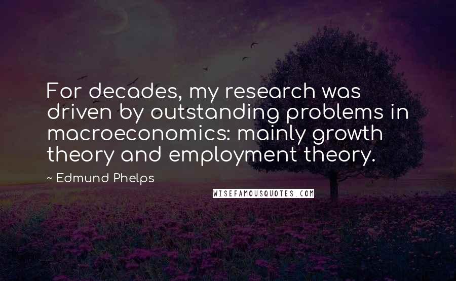 Edmund Phelps Quotes: For decades, my research was driven by outstanding problems in macroeconomics: mainly growth theory and employment theory.