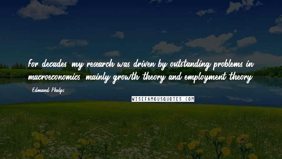 Edmund Phelps Quotes: For decades, my research was driven by outstanding problems in macroeconomics: mainly growth theory and employment theory.