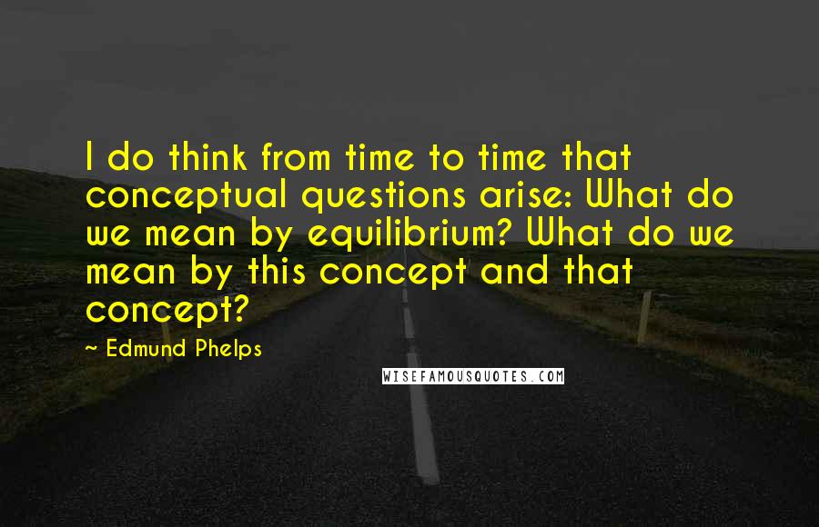 Edmund Phelps Quotes: I do think from time to time that conceptual questions arise: What do we mean by equilibrium? What do we mean by this concept and that concept?