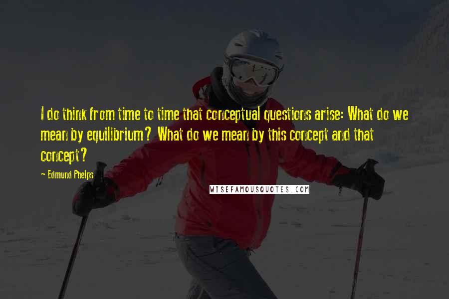 Edmund Phelps Quotes: I do think from time to time that conceptual questions arise: What do we mean by equilibrium? What do we mean by this concept and that concept?