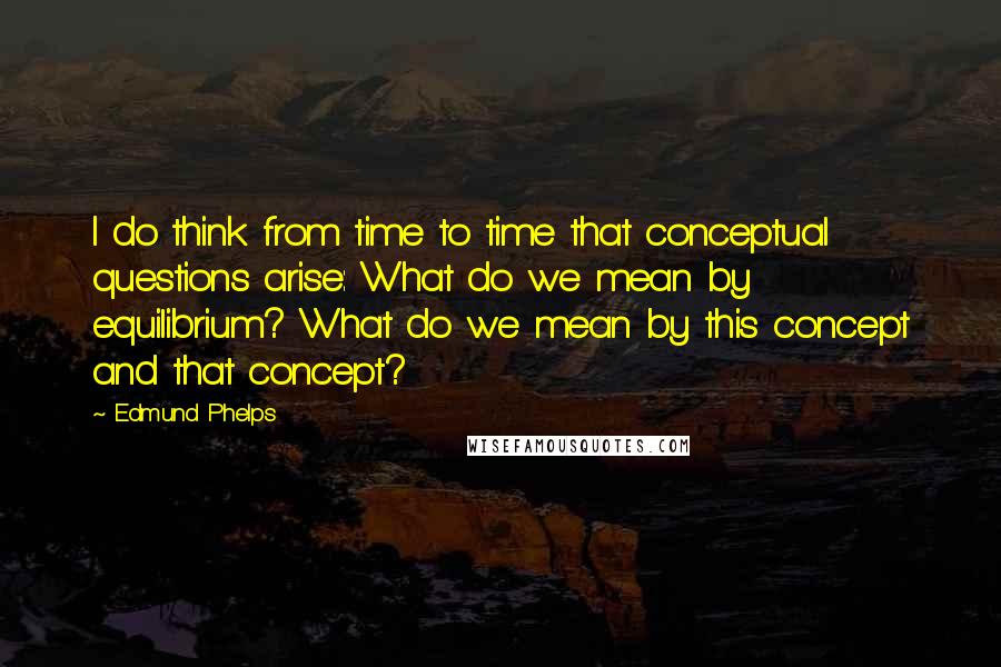 Edmund Phelps Quotes: I do think from time to time that conceptual questions arise: What do we mean by equilibrium? What do we mean by this concept and that concept?