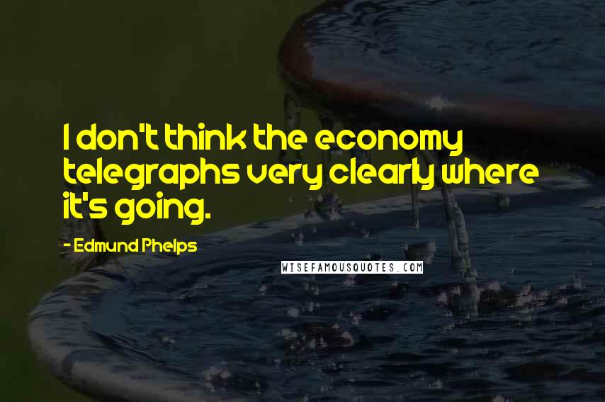 Edmund Phelps Quotes: I don't think the economy telegraphs very clearly where it's going.