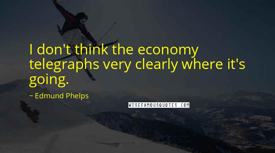 Edmund Phelps Quotes: I don't think the economy telegraphs very clearly where it's going.