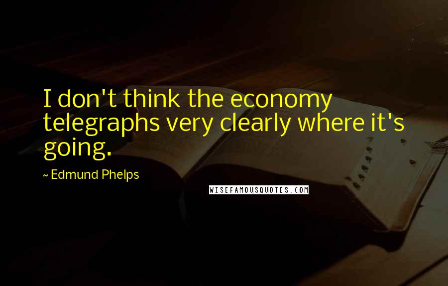 Edmund Phelps Quotes: I don't think the economy telegraphs very clearly where it's going.